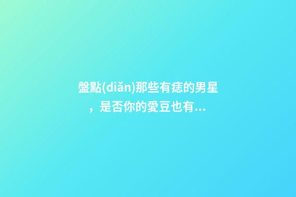 盤點(diǎn)那些有痣的男星，是否你的愛豆也有痣呢